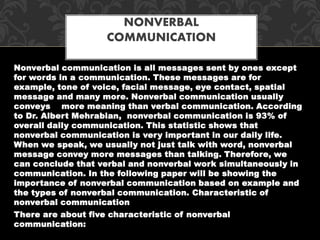 Nonverbal communication is all messages sent by ones except
for words in a communication. These messages are for
example, tone of voice, facial message, eye contact, spatial
message and many more. Nonverbal communication usually
conveys more meaning than verbal communication. According
to Dr. Albert Mehrabian, nonverbal communication is 93% of
overall daily communication. This statistic shows that
nonverbal communication is very important in our daily life.
When we speak, we usually not just talk with word, nonverbal
message convey more messages than talking. Therefore, we
can conclude that verbal and nonverbal work simultaneously in
communication. In the following paper will be showing the
importance of nonverbal communication based on example and
the types of nonverbal communication. Characteristic of
nonverbal communication
There are about five characteristic of nonverbal
communication:
NONVERBAL
COMMUNICATION
 