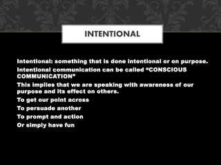 Intentional: something that is done intentional or on purpose.
Intentional communication can be called “CONSCIOUS
COMMUNICATION”
This implies that we are speaking with awareness of our
purpose and its effect on others.
To get our point across
To persuade another
To prompt and action
Or simply have fun
INTENTIONAL
 