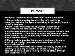 Nonverbal communication serves five primary functions.
1. Nonverbal communication provides information by
repeating, substituting for, emphasizing, or contradicting our
verbal messages.
2. Nonverbal communication regulates interaction as
conversations are managed through nonverbal cues.
3. Nonverbal communication expresses or hides emotion and
affect, since one is able to show nonverbally how one feels
about another person, or one may mask true feelings through
nonverbal behaviours.
4. Nonverbal communication presents an image, because
much of impression management occurs through the
nonverbal channel.
5. Nonverbal communication expresses status, power, and
control, since many nonverbal behaviours are signs of
dominance and one can convey power and status through
nonverbal behaviour.
PRIMARY
 