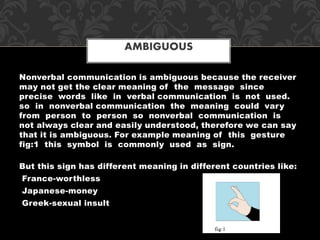 Nonverbal communication is ambiguous because the receiver
may not get the clear meaning of the message since
precise words like in verbal communication is not used.
so in nonverbal communication the meaning could vary
from person to person so nonverbal communication is
not always clear and easily understood, therefore we can say
that it is ambiguous. For example meaning of this gesture
fig:1 this symbol is commonly used as sign.
But this sign has different meaning in different countries like:
France-worthless
Japanese-money
Greek-sexual insult
AMBIGUOUS
 