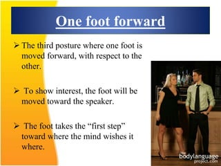 One foot forward
 The third posture where one foot is
moved forward, with respect to the
other.
 To show interest, the foot will be
moved toward the speaker.
 The foot takes the “first step”
toward where the mind wishes it
where.
 