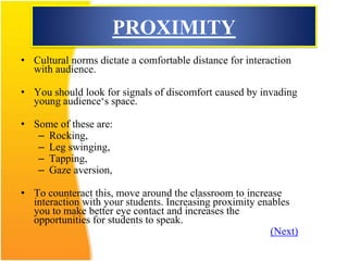 PROXIMITY
• Cultural norms dictate a comfortable distance for interaction
with audience.
• You should look for signals of discomfort caused by invading
young audience‘s space.
• Some of these are:
– Rocking,
– Leg swinging,
– Tapping,
– Gaze aversion,
• To counteract this, move around the classroom to increase
interaction with your students. Increasing proximity enables
you to make better eye contact and increases the
opportunities for students to speak.
(Next)
 