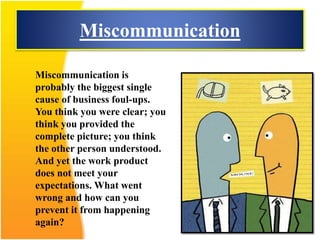 Miscommunication
Miscommunication is
probably the biggest single
cause of business foul-ups.
You think you were clear; you
think you provided the
complete picture; you think
the other person understood.
And yet the work product
does not meet your
expectations. What went
wrong and how can you
prevent it from happening
again?
 