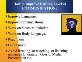 How to Improve Existing Level of
COMMUNICATION?
Improve Language.
Improve Pronunciations.
Work on Voice Modulation.
Work on Body Language.
Read more
Listen more
Avoid Reading or watching or listening
unwanted Literature, Gossip, Media
Presentation etc.
 
