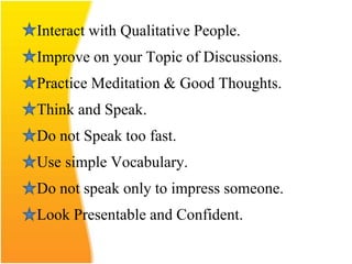 Interact with Qualitative People.
Improve on your Topic of Discussions.
Practice Meditation & Good Thoughts.
Think and Speak.
Do not Speak too fast.
Use simple Vocabulary.
Do not speak only to impress someone.
Look Presentable and Confident.
 