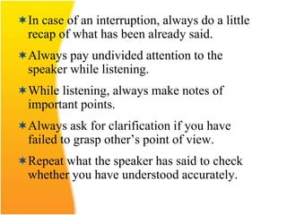 In case of an interruption, always do a little
recap of what has been already said.
Always pay undivided attention to the
speaker while listening.
While listening, always make notes of
important points.
Always ask for clarification if you have
failed to grasp other’s point of view.
Repeat what the speaker has said to check
whether you have understood accurately.
 