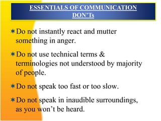 Do not instantly react and mutter
something in anger.
Do not use technical terms &
terminologies not understood by majority
of people.
Do not speak too fast or too slow.
Do not speak in inaudible surroundings,
as you won’t be heard.
ESSENTIALS OF COMMUNICATION
DON’Ts
 