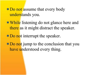 Do not assume that every body
understands you.
While listening do not glance here and
there as it might distract the speaker.
Do not interrupt the speaker.
Do not jump to the conclusion that you
have understood every thing.
 