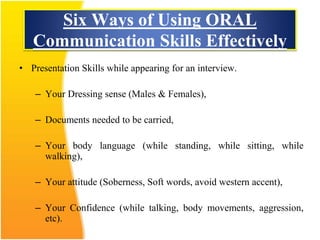 Six Ways of Using ORAL
Communication Skills Effectively
• Presentation Skills while appearing for an interview.
– Your Dressing sense (Males & Females),
– Documents needed to be carried,
– Your body language (while standing, while sitting, while
walking),
– Your attitude (Soberness, Soft words, avoid western accent),
– Your Confidence (while talking, body movements, aggression,
etc).
 