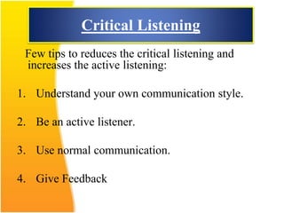 Critical Listening
Few tips to reduces the critical listening and
increases the active listening:
1. Understand your own communication style.
2. Be an active listener.
3. Use normal communication.
4. Give Feedback
 