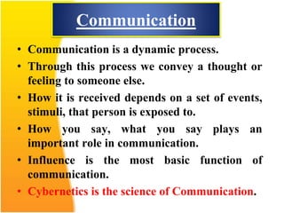 Communication
• Communication is a dynamic process.
• Through this process we convey a thought or
feeling to someone else.
• How it is received depends on a set of events,
stimuli, that person is exposed to.
• How you say, what you say plays an
important role in communication.
• Influence is the most basic function of
communication.
• Cybernetics is the science of Communication.
 