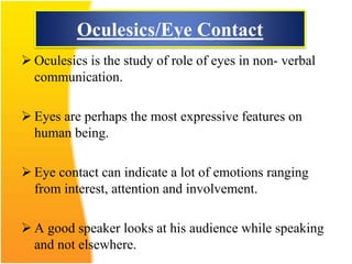 Oculesics/Eye Contact
 Oculesics is the study of role of eyes in non- verbal
communication.
 Eyes are perhaps the most expressive features on
human being.
 Eye contact can indicate a lot of emotions ranging
from interest, attention and involvement.
 A good speaker looks at his audience while speaking
and not elsewhere.
 