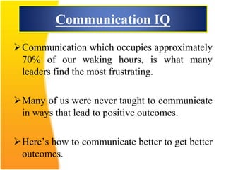Communication IQ
Communication which occupies approximately
70% of our waking hours, is what many
leaders find the most frustrating.
Many of us were never taught to communicate
in ways that lead to positive outcomes.
Here’s how to communicate better to get better
outcomes.
 
