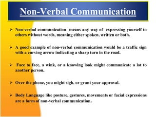 Non-Verbal Communication
 Non-verbal communication means any way of expressing yourself to
others without words, meaning either spoken, written or both.
 A good example of non-verbal communication would be a traffic sign
with a curving arrow indicating a sharp turn in the road.
 Face to face, a wink, or a knowing look might communicate a lot to
another person.
 Over the phone, you might sigh, or grunt your approval.
 Body Language like posture, gestures, movements or facial expressions
are a form of non-verbal communication.
 