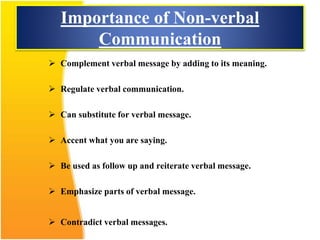 Importance of Non-verbal
Communication
 Complement verbal message by adding to its meaning.
 Regulate verbal communication.
 Can substitute for verbal message.
 Accent what you are saying.
 Be used as follow up and reiterate verbal message.
 Emphasize parts of verbal message.
 Contradict verbal messages.
 