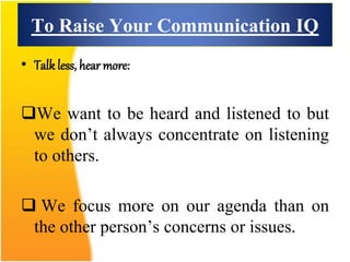 To Raise Your Communication IQ
• Talk less, hear more:
We want to be heard and listened to but
we don’t always concentrate on listening
to others.
 We focus more on our agenda than on
the other person’s concerns or issues.
 