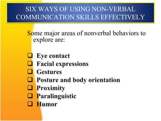 SIX WAYS OF USING NON-VERBAL
COMMUNICATION SKILLS EFFECTIVELY
Some major areas of nonverbal behaviors to
explore are:
 Eye contact
 Facial expressions
 Gestures
 Posture and body orientation
 Proximity
 Paralinguistic
 Humor
 