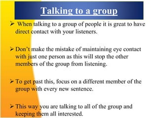 Talking to a group
 When talking to a group of people it is great to have
direct contact with your listeners.
 Don’t make the mistake of maintaining eye contact
with just one person as this will stop the other
members of the group from listening.
 To get past this, focus on a different member of the
group with every new sentence.
 This way you are talking to all of the group and
keeping them all interested.
 