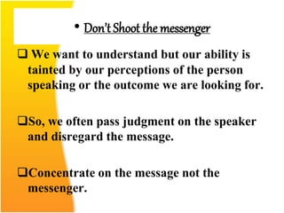 • Don’t Shoot the messenger
 We want to understand but our ability is
tainted by our perceptions of the person
speaking or the outcome we are looking for.
So, we often pass judgment on the speaker
and disregard the message.
Concentrate on the message not the
messenger.
 