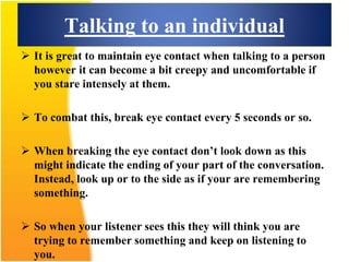 Talking to an individual
 It is great to maintain eye contact when talking to a person
however it can become a bit creepy and uncomfortable if
you stare intensely at them.
 To combat this, break eye contact every 5 seconds or so.
 When breaking the eye contact don’t look down as this
might indicate the ending of your part of the conversation.
Instead, look up or to the side as if your are remembering
something.
 So when your listener sees this they will think you are
trying to remember something and keep on listening to
you.
 