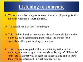 Listening to someone
 When you are listening to someone it can be off putting for the
talker if you stare at them too hard.
 The technique is called ‘The triangle’.
 This is when I look at one eye for about 5 seconds, look at the
other eye for 5 seconds and then look at the mouth for 5
seconds and keep on rotating in this way.
 This technique coupled with other listening skills such as
nodding, occasional agreement words such as ‘yes’, ‘Uh –huh’
‘mm’ etc is a great way to keep the talker talking and to show
them you are interested in what they are saying.
 