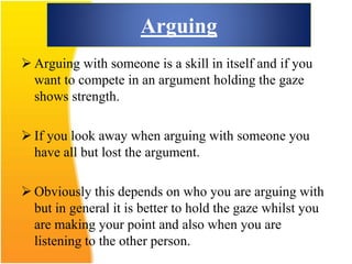 Arguing
 Arguing with someone is a skill in itself and if you
want to compete in an argument holding the gaze
shows strength.
 If you look away when arguing with someone you
have all but lost the argument.
 Obviously this depends on who you are arguing with
but in general it is better to hold the gaze whilst you
are making your point and also when you are
listening to the other person.
 