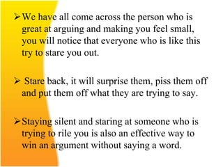 We have all come across the person who is
great at arguing and making you feel small,
you will notice that everyone who is like this
try to stare you out.
 Stare back, it will surprise them, piss them off
and put them off what they are trying to say.
Staying silent and staring at someone who is
trying to rile you is also an effective way to
win an argument without saying a word.
 