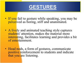 GESTURES
• If you fail to gesture while speaking, you may be
perceived as boring, stiff and unanimated.
• A lively and animated teaching style captures
students' attention, makes the material more
interesting, facilitates learning and provides a bit
of entertainment.
• Head nods, a form of gestures, communicate
positive reinforcement to students and indicate
that you are listening.
 