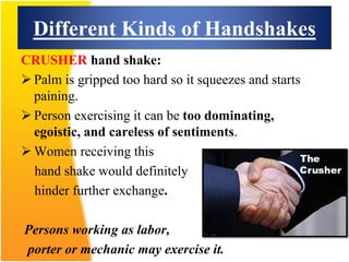 Different Kinds of Handshakes
CRUSHER hand shake:
 Palm is gripped too hard so it squeezes and starts
paining.
 Person exercising it can be too dominating,
egoistic, and careless of sentiments.
 Women receiving this
hand shake would definitely
hinder further exchange.
Persons working as labor,
porter or mechanic may exercise it.
 