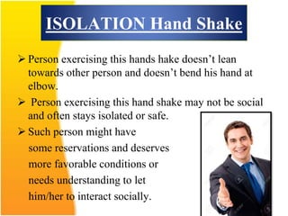 ISOLATION Hand Shake
 Person exercising this hands hake doesn’t lean
towards other person and doesn’t bend his hand at
elbow.
 Person exercising this hand shake may not be social
and often stays isolated or safe.
 Such person might have
some reservations and deserves
more favorable conditions or
needs understanding to let
him/her to interact socially.
 