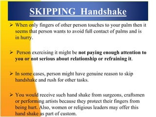 SKIPPING Handshake
 When only fingers of other person touches to your palm then it
seems that person wants to avoid full contact of palms and is
in hurry.
 Person exercising it might be not paying enough attention to
you or not serious about relationship or refraining it.
 In some cases, person might have genuine reason to skip
handshake and rush for other tasks.
 You would receive such hand shake from surgeons, craftsmen
or performing artists because they protect their fingers from
being hurt. Also, women or religious leaders may offer this
hand shake as part of custom.
 