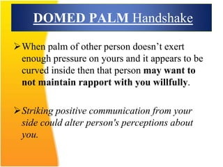 DOMED PALM Handshake
When palm of other person doesn’t exert
enough pressure on yours and it appears to be
curved inside then that person may want to
not maintain rapport with you willfully.
Striking positive communication from your
side could alter person's perceptions about
you.
 