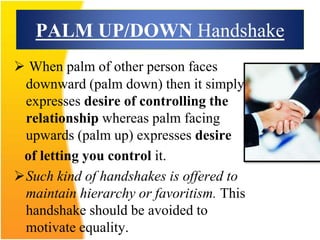 PALM UP/DOWN Handshake
 When palm of other person faces
downward (palm down) then it simply
expresses desire of controlling the
relationship whereas palm facing
upwards (palm up) expresses desire
of letting you control it.
Such kind of handshakes is offered to
maintain hierarchy or favoritism. This
handshake should be avoided to
motivate equality.
 