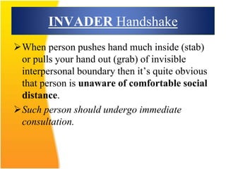 INVADER Handshake
When person pushes hand much inside (stab)
or pulls your hand out (grab) of invisible
interpersonal boundary then it’s quite obvious
that person is unaware of comfortable social
distance.
Such person should undergo immediate
consultation.
 