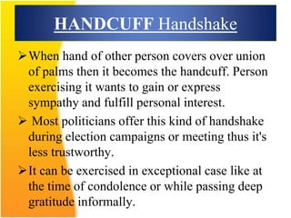 HANDCUFF Handshake
When hand of other person covers over union
of palms then it becomes the handcuff. Person
exercising it wants to gain or express
sympathy and fulfill personal interest.
 Most politicians offer this kind of handshake
during election campaigns or meeting thus it's
less trustworthy.
It can be exercised in exceptional case like at
the time of condolence or while passing deep
gratitude informally.
 