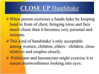 CLOSE UP Handshake
When person exercises a hands hake by keeping
hand in front of chest, bringing torso and face
much closer then it becomes very personal and
intimate.
This kind of handshake’s only acceptable
among women, children, elders - children, close
relatives and couples closely.
 Politicians and bureaucrats might exercise it to
ensure trustworthiness looking into eyes.
 
