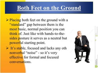 Both Feet on the Ground
 Placing both feet on the ground with a
“standard” gap between them is the
most basic, normal position you can
think of. Just like with hands-to-the-
sides posture it serves as a neutral but
powerful starting point.
 It’s stable, focused and lacks any other
nonverbal “noise” - so it’s very
effective for formal and focused
conversations.
 