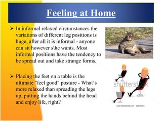 Feeling at Home
 In informal relaxed circumstances the
variations of different leg positions is
huge, after all it is informal - anyone
can sit however she wants. Most
informal positions have the tendency to
be spread out and take strange forms.
 Placing the feet on a table is the
ultimate "feel good" posture - What’s
more relaxed than spreading the legs
up, putting the hands behind the head
and enjoy life, right?
 