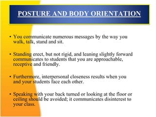 POSTURE AND BODY ORIENTATION
• You communicate numerous messages by the way you
walk, talk, stand and sit.
• Standing erect, but not rigid, and leaning slightly forward
communicates to students that you are approachable,
receptive and friendly.
• Furthermore, interpersonal closeness results when you
and your students face each other.
• Speaking with your back turned or looking at the floor or
ceiling should be avoided; it communicates disinterest to
your class.
 