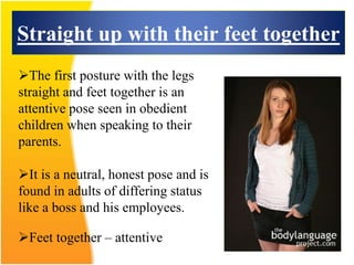 Straight up with their feet together
Feet together – attentive
The first posture with the legs
straight and feet together is an
attentive pose seen in obedient
children when speaking to their
parents.
It is a neutral, honest pose and is
found in adults of differing status
like a boss and his employees.
 