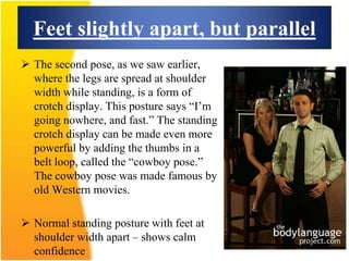Feet slightly apart, but parallel
 The second pose, as we saw earlier,
where the legs are spread at shoulder
width while standing, is a form of
crotch display. This posture says “I’m
going nowhere, and fast.” The standing
crotch display can be made even more
powerful by adding the thumbs in a
belt loop, called the “cowboy pose.”
The cowboy pose was made famous by
old Western movies.
 Normal standing posture with feet at
shoulder width apart – shows calm
confidence
 