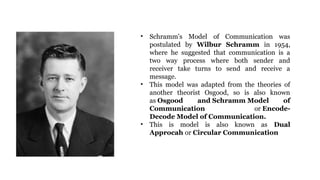 • Schramm's Model of Communication was
postulated by Wilbur Schramm in 1954,
where he suggested that communication is a
two way process where both sender and
receiver take turns to send and receive a
message.
• This model was adapted from the theories of
another theorist Osgood, so is also known
as Osgood and Schramm Model of
Communication or Encode-
Decode Model of Communication.
• This is model is also known as Dual
Approcah or Circular Communication
 
