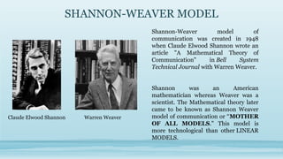 SHANNON-WEAVER MODEL
Shannon-Weaver model of
communication was created in 1948
when Claude Elwood Shannon wrote an
article "A Mathematical Theory of
Communication" in Bell System
Technical Journal with Warren Weaver.
Shannon was an American
mathematician whereas Weaver was a
scientist. The Mathematical theory later
came to be known as Shannon Weaver
model of communication or “MOTHER
OF ALL MODELS." This model is
more technological than other LINEAR
MODELS.
Claude Elwood Shannon Warren Weaver
 