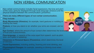 NON VERBAL COMMUNICATION
 Non-verbal communication includes facial expressions, the tone and pitch
of the voice, gestures displayed through body language (kinesics) and the
physical distance between the communicators (proxemics.
 There are many different types of non-verbal communication.
 They include:
• Body Movements (Kinesics), for example, hand gestures or nodding or
shaking the head;
• Posture, or how you stand or sit, whether your arms are crossed, and so
on;
• Eye Contact, where the amount of eye contact often determines the level
of trust and trustworthiness;
• Para-language, or aspects of the voice apart from speech, such as pitch,
tone, and speed of speaking;
• Closeness or Personal Space (Proxemics), which determines the level
of intimacy;
• Facial Expressions, including smiling, frowning and even blinking; and
• Physiological Changes, for example, sweating or blinking more when
nervous
 
