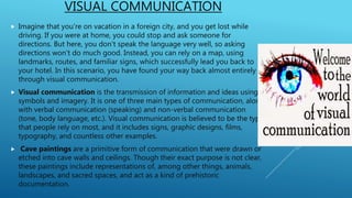 VISUAL COMMUNICATION
 Imagine that you're on vacation in a foreign city, and you get lost while
driving. If you were at home, you could stop and ask someone for
directions. But here, you don't speak the language very well, so asking
directions won't do much good. Instead, you can rely on a map, using
landmarks, routes, and familiar signs, which successfully lead you back to
your hotel. In this scenario, you have found your way back almost entirely
through visual communication.
 Visual communication is the transmission of information and ideas using
symbols and imagery. It is one of three main types of communication, along
with verbal communication (speaking) and non-verbal communication
(tone, body language, etc.). Visual communication is believed to be the type
that people rely on most, and it includes signs, graphic designs, films,
typography, and countless other examples.
 Cave paintings are a primitive form of communication that were drawn or
etched into cave walls and ceilings. Though their exact purpose is not clear,
these paintings include representations of, among other things, animals,
landscapes, and sacred spaces, and act as a kind of prehistoric
documentation.
 