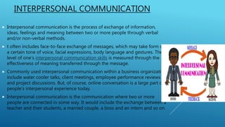 INTERPERSONAL COMMUNICATION
 Interpersonal communication is the process of exchange of information,
ideas, feelings and meaning between two or more people through verbal
and/or non-verbal methods.
 t often includes face-to-face exchange of messages, which may take form of
a certain tone of voice, facial expressions, body language and gestures. The
level of one’s interpersonal communication skills is measured through the
effectiveness of meaning transferred through the message.
 Commonly used interpersonal communication within a business organization
include water cooler talks, client meetings, employee performance reviews
and project discussions. But, of course, online conversation is a large part of
people’s interpersonal experience today.
 Interpersonal communication is the communication where two or more
people are connected in some way. It would include the exchange between a
teacher and their students, a married couple, a boss and an intern and so on.
 