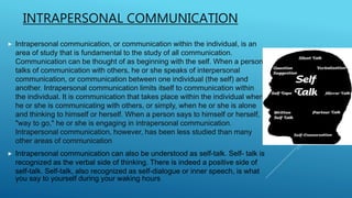 INTRAPERSONAL COMMUNICATION
 Intrapersonal communication, or communication within the individual, is an
area of study that is fundamental to the study of all communication.
Communication can be thought of as beginning with the self. When a person
talks of communication with others, he or she speaks of interpersonal
communication, or communication between one individual (the self) and
another. Intrapersonal communication limits itself to communication within
the individual. It is communication that takes place within the individual when
he or she is communicating with others, or simply, when he or she is alone
and thinking to himself or herself. When a person says to himself or herself,
"way to go," he or she is engaging in intrapersonal communication.
Intrapersonal communication, however, has been less studied than many
other areas of communication
 Intrapersonal communication can also be understood as self-talk. Self- talk is
recognized as the verbal side of thinking. There is indeed a positive side of
self-talk. Self-talk, also recognized as self-dialogue or inner speech, is what
you say to yourself during your waking hours
 
