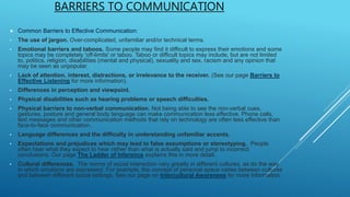 BARRIERS TO COMMUNICATION
 Common Barriers to Effective Communication:
• The use of jargon. Over-complicated, unfamiliar and/or technical terms.
• Emotional barriers and taboos. Some people may find it difficult to express their emotions and some
topics may be completely 'off-limits' or taboo. Taboo or difficult topics may include, but are not limited
to, politics, religion, disabilities (mental and physical), sexuality and sex, racism and any opinion that
may be seen as unpopular.
• Lack of attention, interest, distractions, or irrelevance to the receiver. (See our page Barriers to
Effective Listening for more information).
• Differences in perception and viewpoint.
• Physical disabilities such as hearing problems or speech difficulties.
• Physical barriers to non-verbal communication. Not being able to see the non-verbal cues,
gestures, posture and general body language can make communication less effective. Phone calls,
text messages and other communication methods that rely on technology are often less effective than
face-to-face communication.
• Language differences and the difficulty in understanding unfamiliar accents.
• Expectations and prejudices which may lead to false assumptions or stereotyping. People
often hear what they expect to hear rather than what is actually said and jump to incorrect
conclusions. Our page The Ladder of Inference explains this in more detail.
• Cultural differences. The norms of social interaction vary greatly in different cultures, as do the way
in which emotions are expressed. For example, the concept of personal space varies between cultures
and between different social settings. See our page on Intercultural Awareness for more information.
 