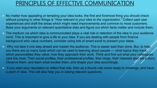 PRINCIPLES OF EFFECTIVE COMMUNICATION
 No matter how appealing or tempting your idea looks, the first and foremost thing you should check
without jumping to other things is “How relevant is your idea to the organization.” Collect past user
experiences and draft the areas which might need improvements and common to most customers.
Base your arguments on relevant quantitative data and figure out which facts matter and include them.
 The medium via which idea is communicated plays a vital role in retention of the idea in your audience
mind. This is important to give a life to your idea. If you are dealing with people from finance
background who value numbers, consider using lots of smart excel to present your ideas.
 Why not take it one step ahead and master the audience. This is easier said than done. But, to help
you there are so many tools which can be used to learning about people — what topics they track,
which personalities they value, how they approach their work. Think and find out what your colleagues
care the most. Their social profiles, their professional profiles, their blogs, their interests also tell a story.
Observe them, and learn what excites them, and shape your idea accordingly.
 If you want your reputation to reflect that role, then as a thumb rule come ready to meetings, and have
a point of view. This will also help you in asking relevant questions.
 