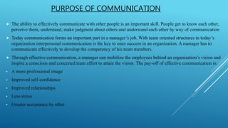 PURPOSE OF COMMUNICATION
 The ability to effectively communicate with other people is an important skill. People get to know each other,
perceive them, understand, make judgment about others and understand each other by way of communication
 Today communication forms an important part in a manager’s job. With team oriented structures in today’s
organization interpersonal communication is the key to ones success in an organization. A manager has to
communicate effectively to develop the competency of his team members.
 Through effective communication, a manager can mobilize the employees behind an organization’s vision and
inspire a conscious and concerted team effort to attain the vision. The pay-off of effective communication is:
• A more professional image
• Improved self-confidence
• Improved relationships
• Less stress
• Greater acceptance by other
 